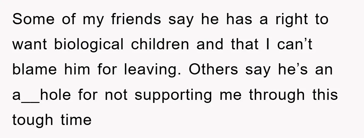 Some of my friends say he has a right to want biological children and that I can’t blame him for leaving. Others say he’s an a__hole for not supporting me...