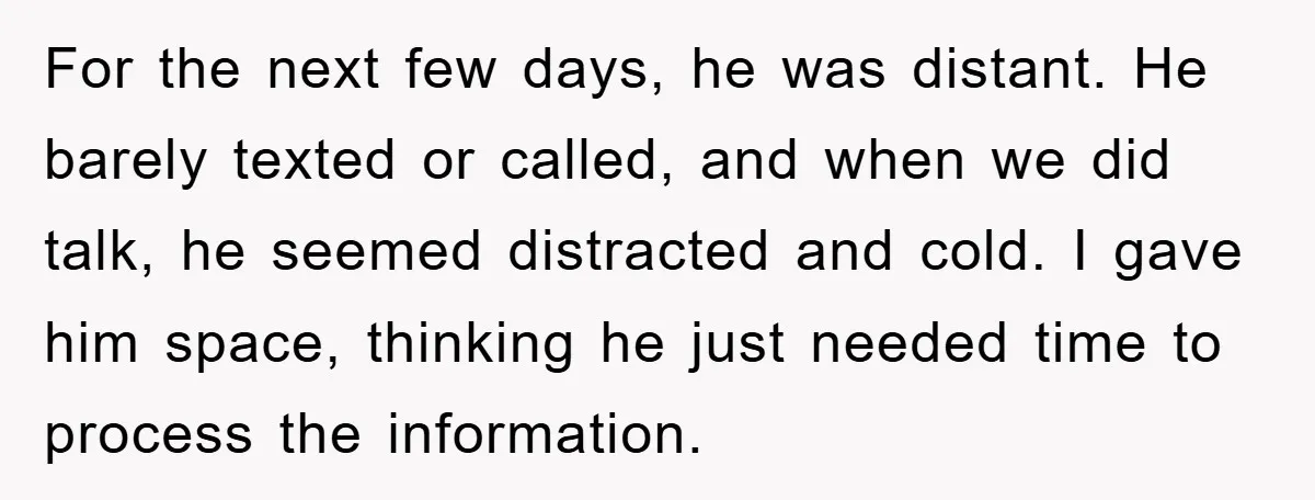 For the next few days, he was distant. He barely texted or called, and when we did talk, he seemed distracted and cold. I gave him space, thinking he just...
