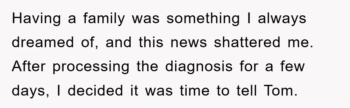 Having a family was something I always dreamed of, and this news shattered me. After processing the diagnosis for a few days, I decided it was time to tell Tom.