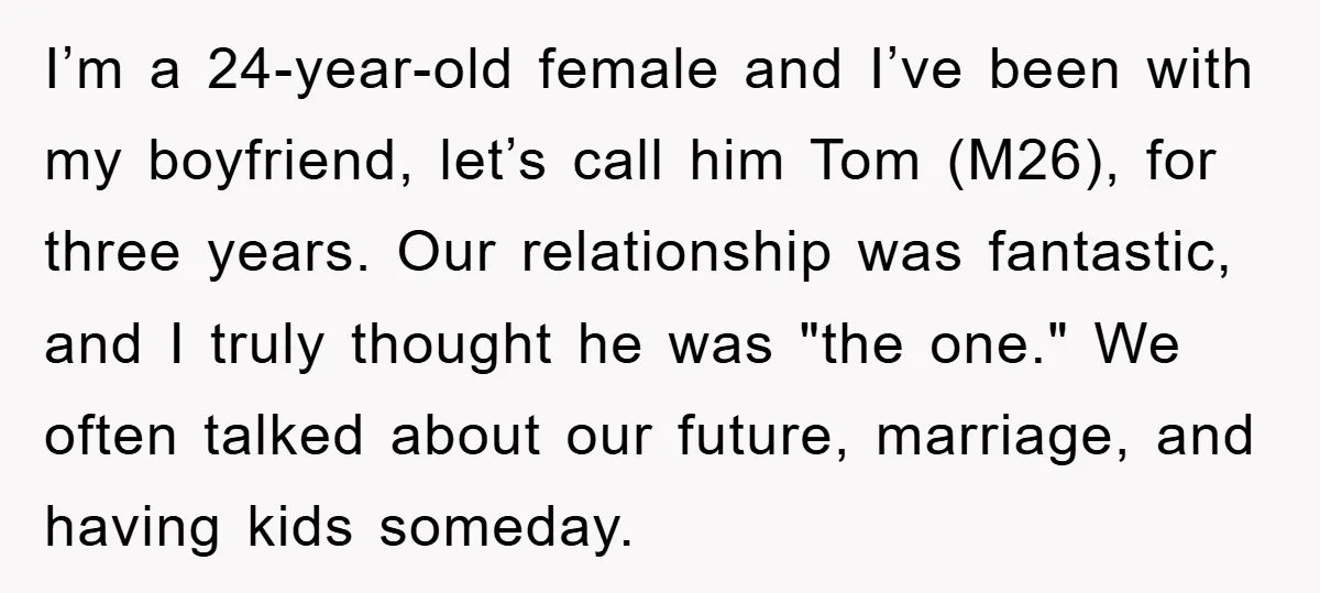I’m a 24-year-old female and I’ve been with my boyfriend, let’s call him Tom (M26), for three years. Our relationship was fantastic, and I truly thought he was "the one."...
