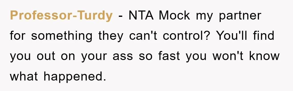Professor-Turdy − NTA Mock my partner for something they can't control? You'll find you out on your ass so fast you won't know what happened.