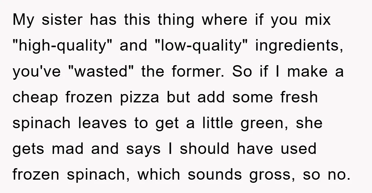 My sister has this thing where if you mix "high-quality" and "low-quality" ingredients, you've "wasted" the former. So if I make a cheap frozen pizza but add some fresh spinach...