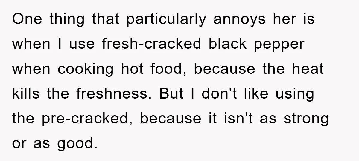 One thing that particularly annoys her is when I use fresh-cracked black pepper when cooking hot food, because the heat kills the freshness. But I don't like using the pre-cracked,...