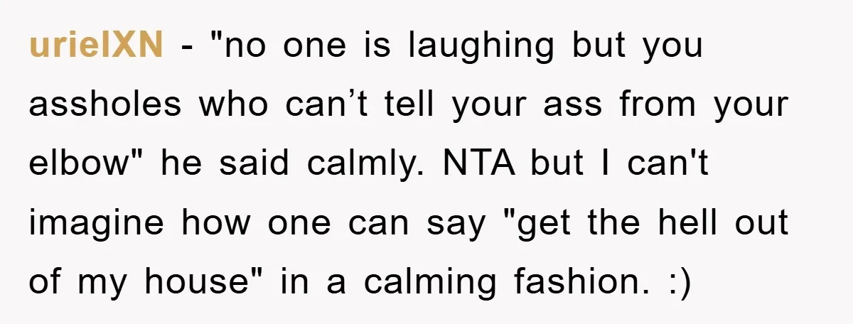 urielXN − "no one is laughing but you assholes who can’t tell your ass from your elbow" he said calmly. NTA but I can't imagine how one can say "get...