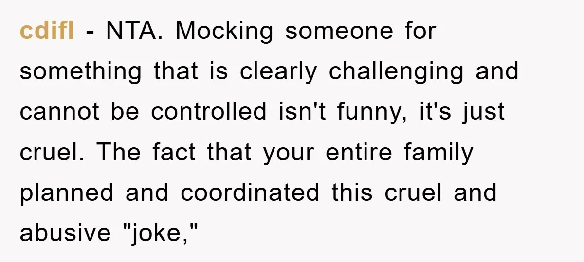 cdifl − NTA. Mocking someone for something that is clearly challenging and cannot be controlled isn't funny, it's just cruel. The fact that your entire family planned and coordinated this...