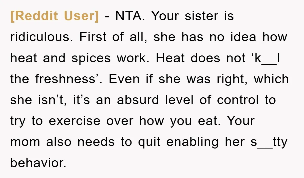 [Reddit User] − NTA. Your sister is ridiculous. First of all, she has no idea how heat and spices work. Heat does not ‘k__l the freshness’. Even if she was...