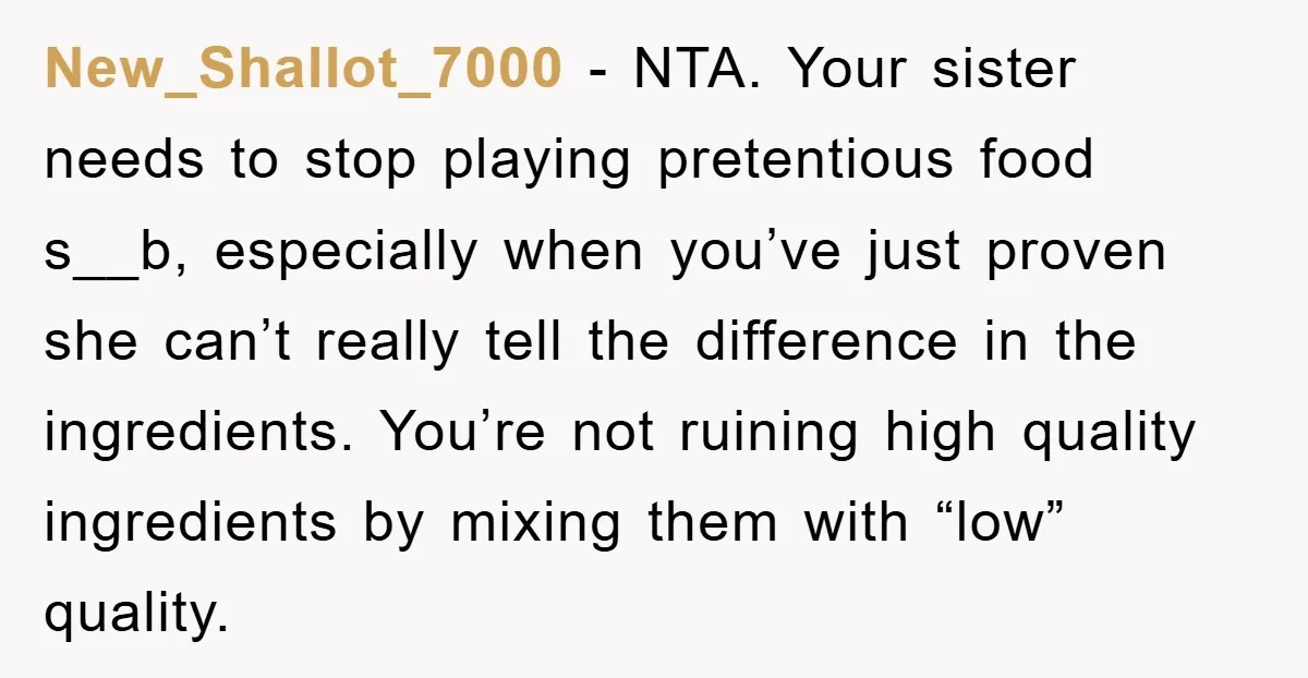 New_Shallot_7000 − NTA. Your sister needs to stop playing pretentious food s__b, especially when you’ve just proven she can’t really tell the difference in the ingredients. You’re not ruining high...