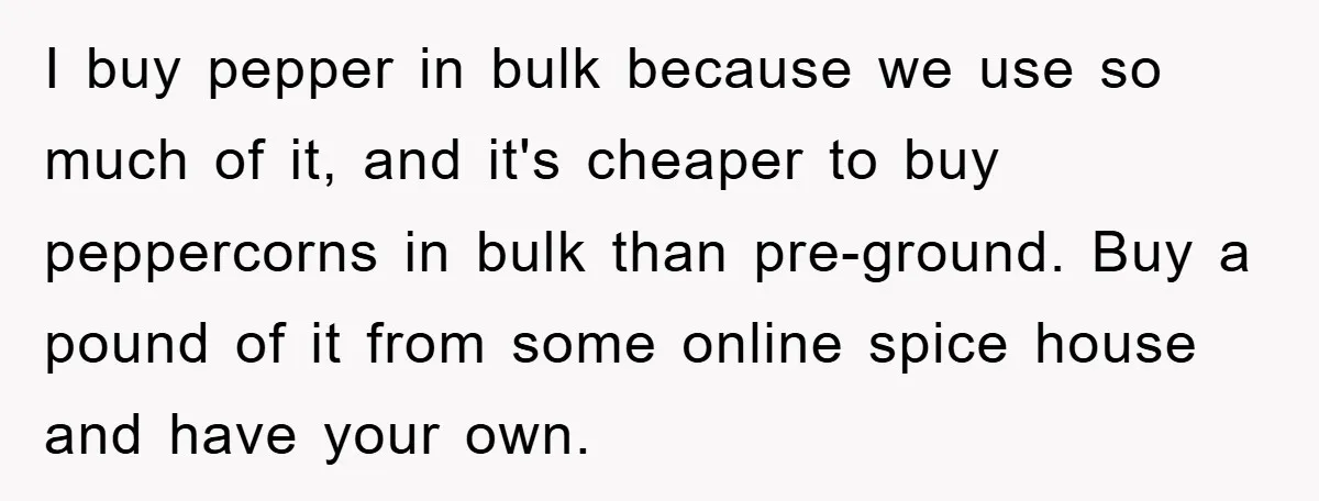 I buy pepper in bulk because we use so much of it, and it's cheaper to buy peppercorns in bulk than pre-ground. Buy a pound of it from some online...