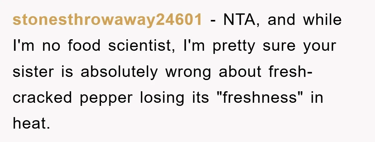 stonesthrowaway24601 − NTA, and while I'm no food scientist, I'm pretty sure your sister is absolutely wrong about fresh-cracked pepper losing its "freshness" in heat.