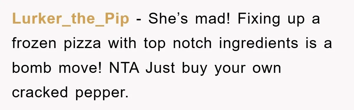 Lurker_the_Pip − She’s mad! Fixing up a frozen pizza with top notch ingredients is a bomb move! NTA Just buy your own cracked pepper.