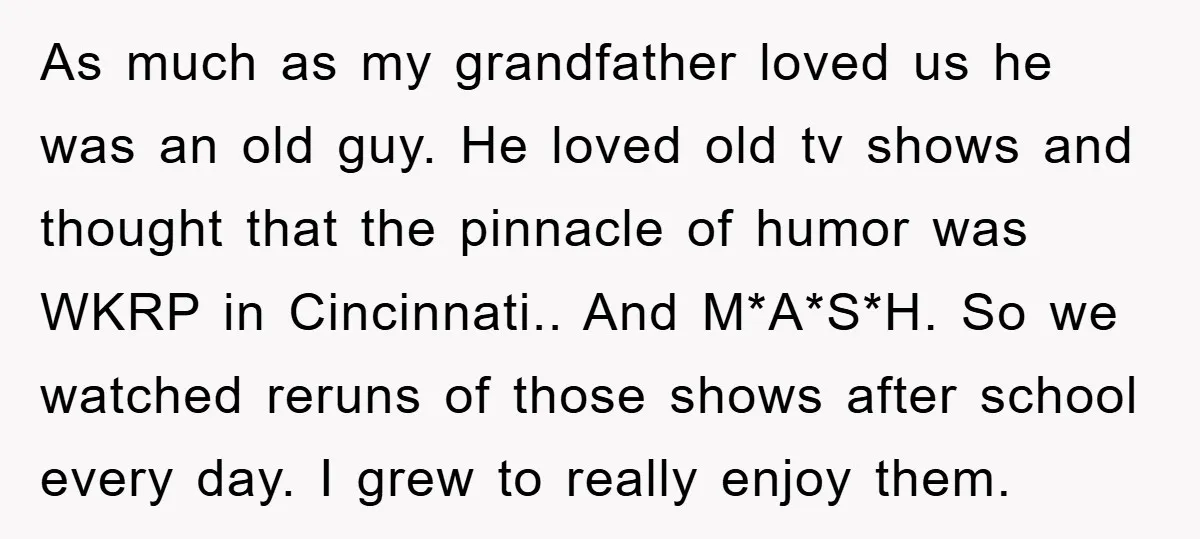 As much as my grandfather loved us he was an old guy. He loved old tv shows and thought that the pinnacle of humor was WKRP in Cincinnati.. And M*A*S*H....