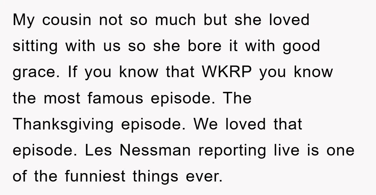 My cousin not so much but she loved sitting with us so she bore it with good grace. If you know that WKRP you know the most famous episode. The...