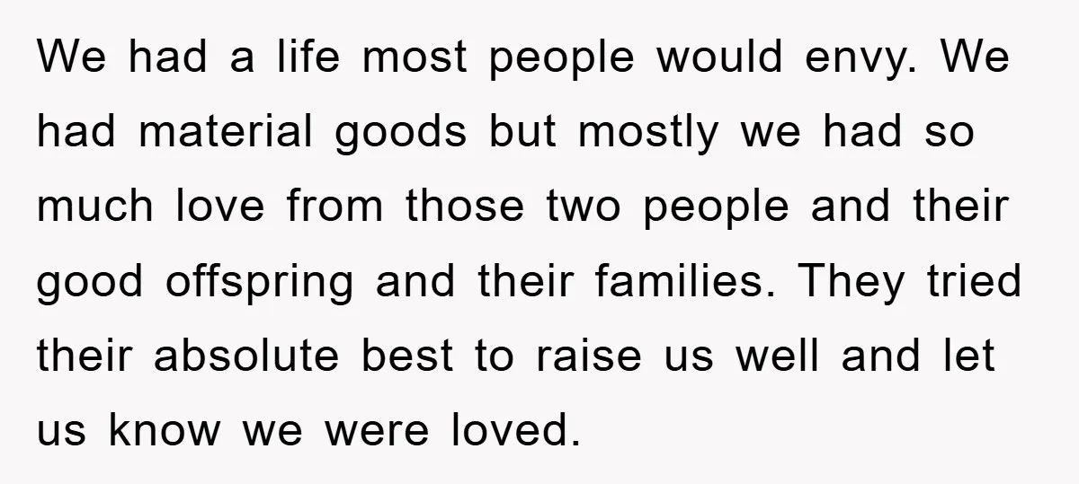 We had a life most people would envy. We had material goods but mostly we had so much love from those two people and their good offspring and their families....