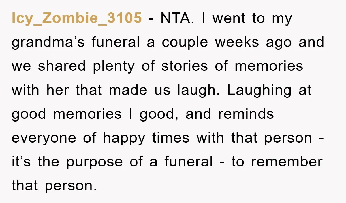 Icy_Zombie_3105 − NTA. I went to my grandma’s funeral a couple weeks ago and we shared plenty of stories of memories with her that made us laugh. Laughing at good...