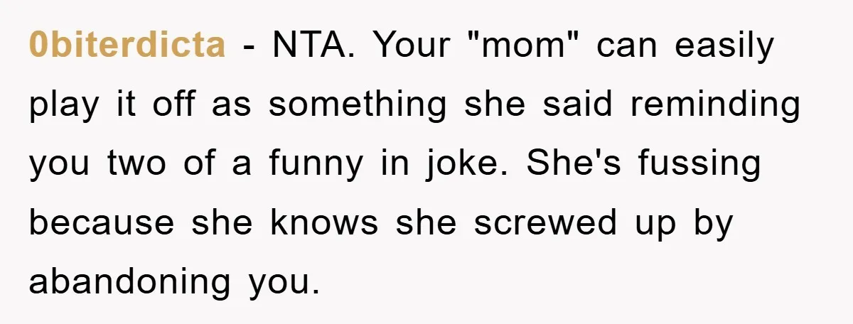 0biterdicta − NTA. Your "mom" can easily play it off as something she said reminding you two of a funny in joke. She's fussing because she knows she screwed up...