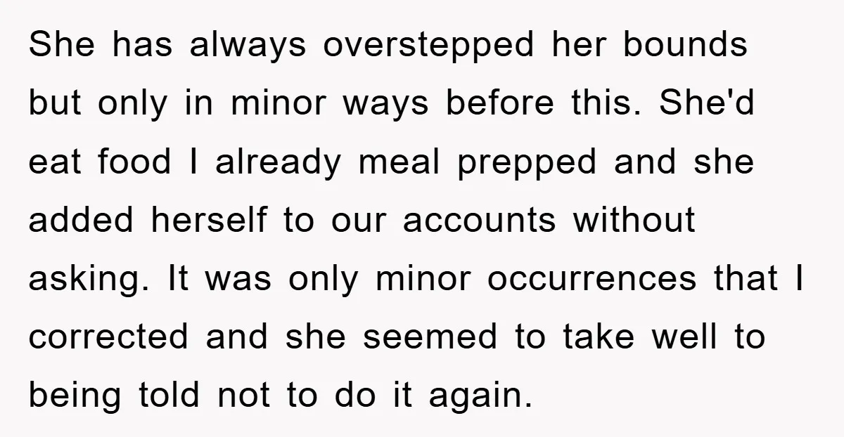 She has always overstepped her bounds but only in minor ways before this. She'd eat food I already meal prepped and she added herself to our accounts without asking. It...