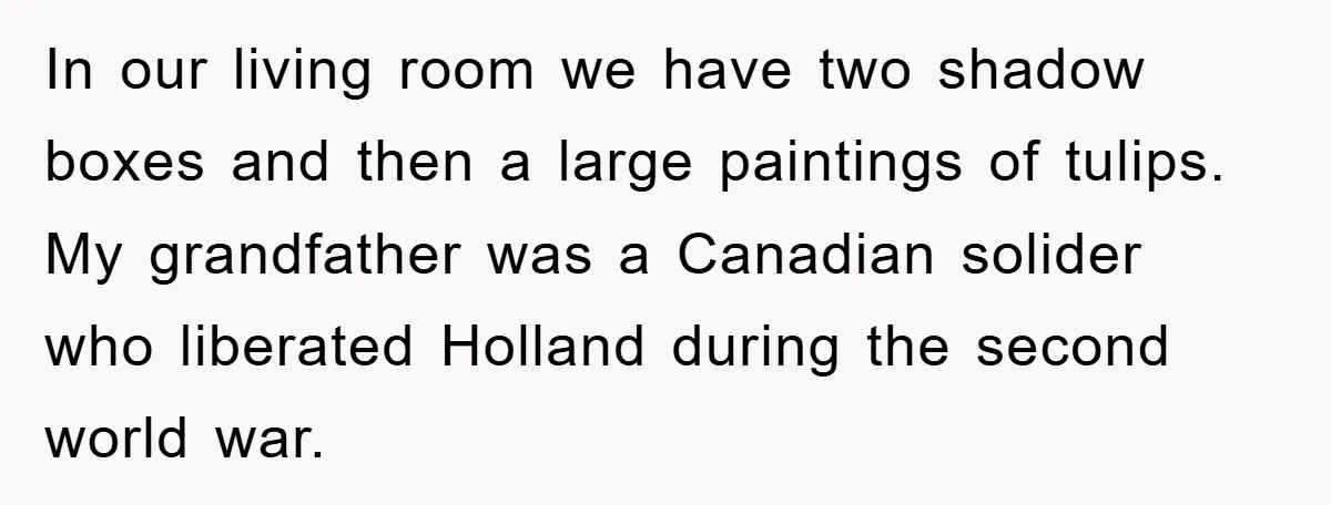 In our living room we have two shadow boxes and then a large paintings of tulips. My grandfather was a Canadian solider who liberated Holland during the second world war.