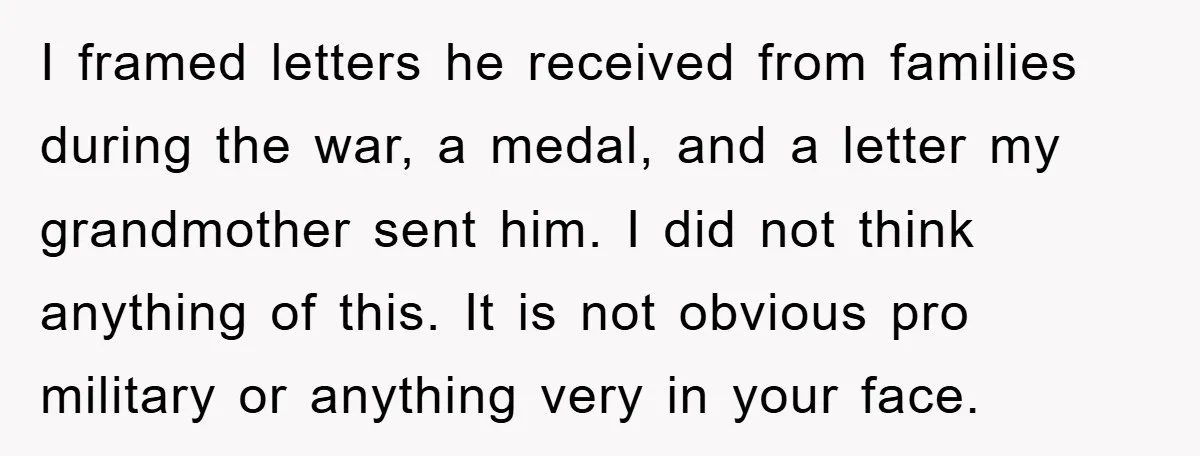 I framed letters he received from families during the war, a medal, and a letter my grandmother sent him. I did not think anything of this. It is not obvious...