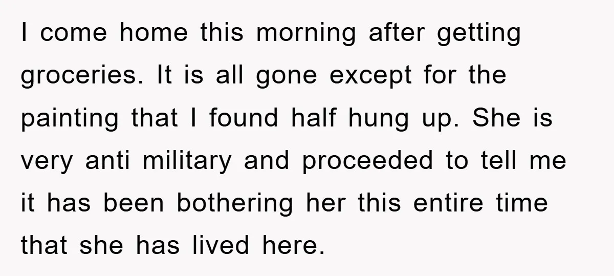I come home this morning after getting groceries. It is all gone except for the painting that I found half hung up. She is very anti military and proceeded to...