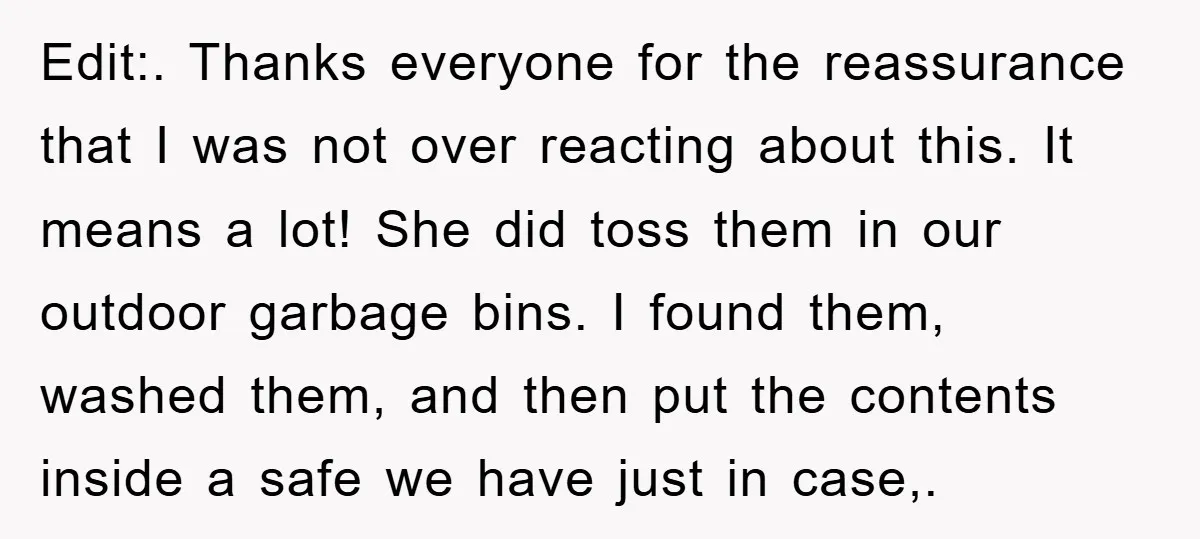 Edit:. Thanks everyone for the reassurance that I was not over reacting about this. It means a lot! She did toss them in our outdoor garbage bins. I found them,...