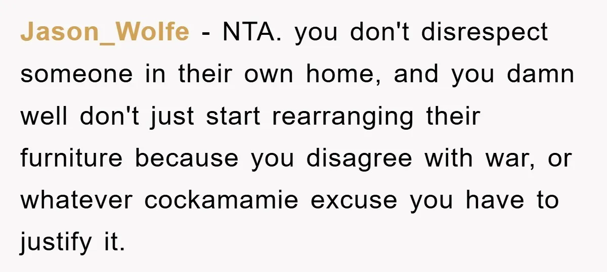 Jason_Wolfe − NTA. you don't disrespect someone in their own home, and you damn well don't just start rearranging their furniture because you disagree with war, or whatever cockamamie excuse...