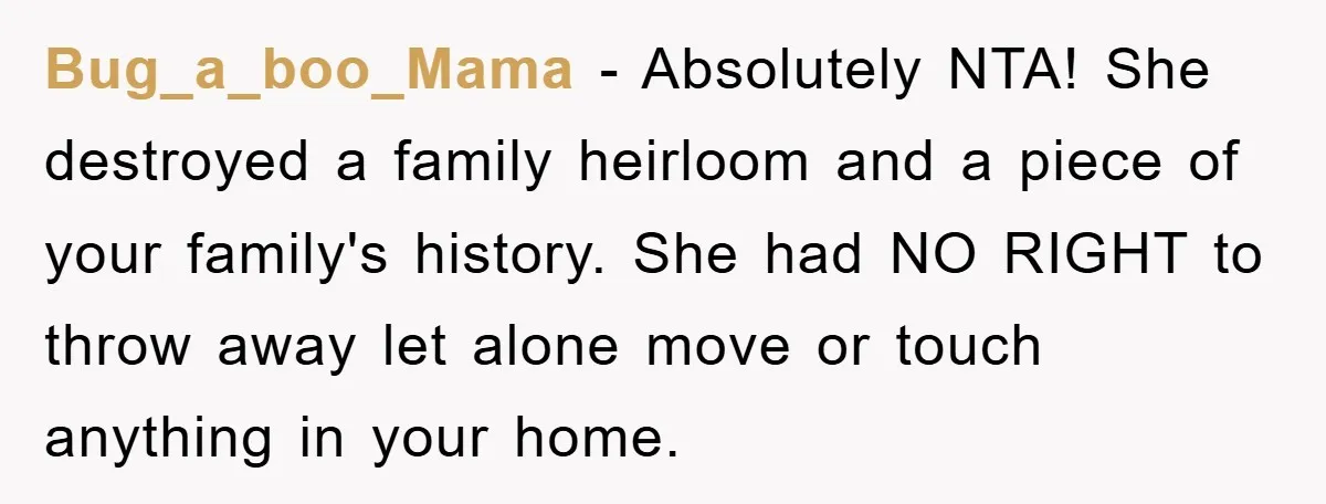 Bug_a_boo_Mama − Absolutely NTA! She destroyed a family heirloom and a piece of your family's history. She had NO RIGHT to throw away let alone move or touch anything in...