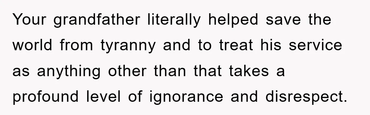 Your grandfather literally helped save the world from tyranny and to treat his service as anything other than that takes a profound level of ignorance and disrespect.
