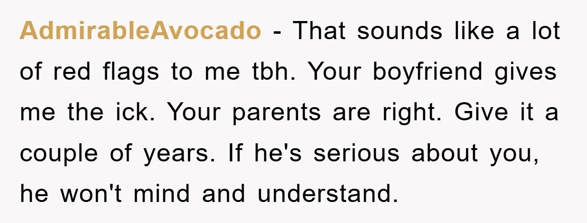 AdmirableAvocado - That sounds like a lot of red flags to me tbh. Your boyfriend gives me the ick. Your parents are right. Give it a couple of years. If...
