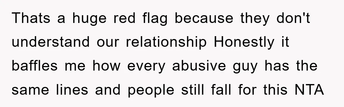 Thats a huge red flag because they don't understand our relationship Honestly it baffles me how every abusive guy has the same lines and people still fall for this NTA