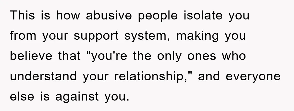 This is how abusive people isolate you from your support system, making you believe that "you're the only ones who understand your relationship," and everyone else is against you.