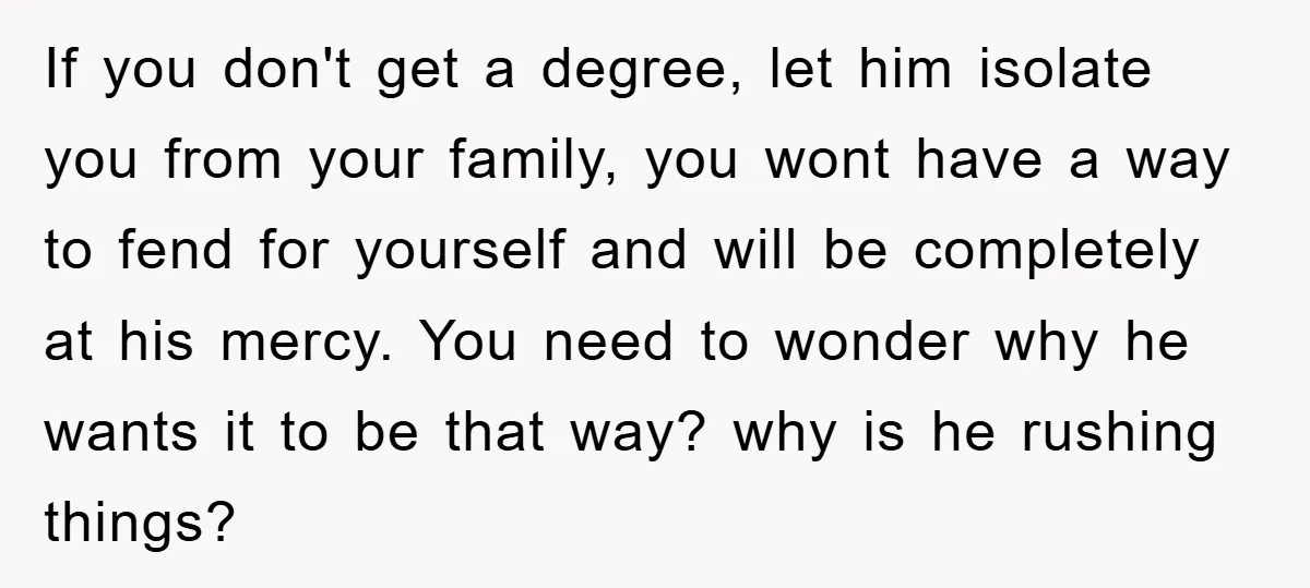 If you don't get a degree, let him isolate you from your family, you wont have a way to fend for yourself and will be completely at his mercy. You...