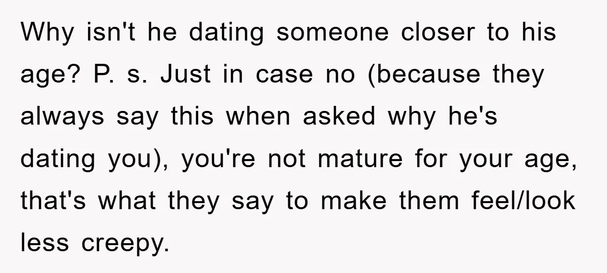 Why isn't he dating someone closer to his age? P. s. Just in case no (because they always say this when asked why he's dating you), you're not mature for...