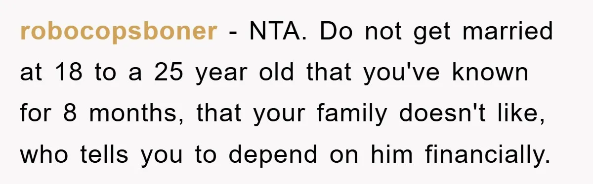 robocopsboner - NTA. Do not get married at 18 to a 25 year old that you've known for 8 months, that your family doesn't like, who tells you to depend...