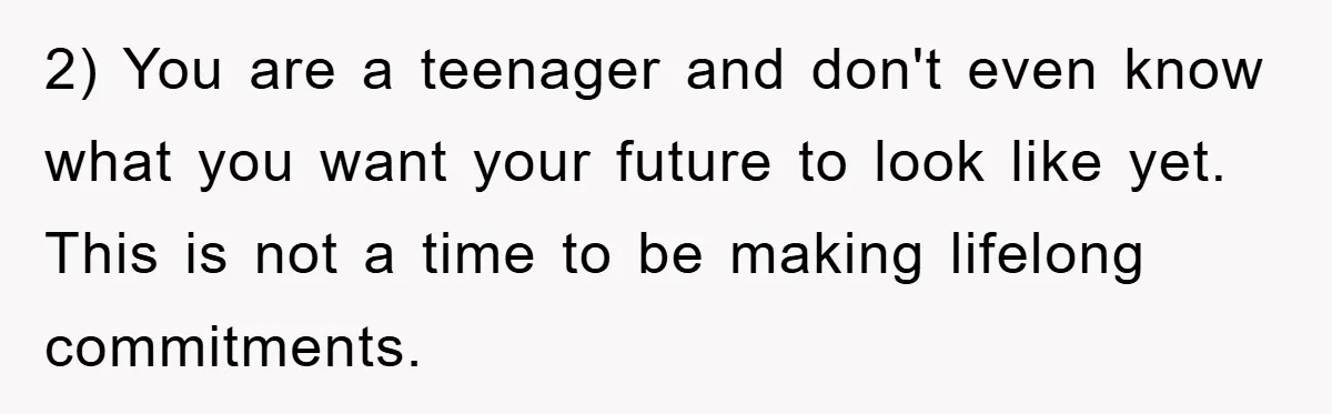 2) You are a teenager and don't even know what you want your future to look like yet. This is not a time to be making lifelong commitments.
