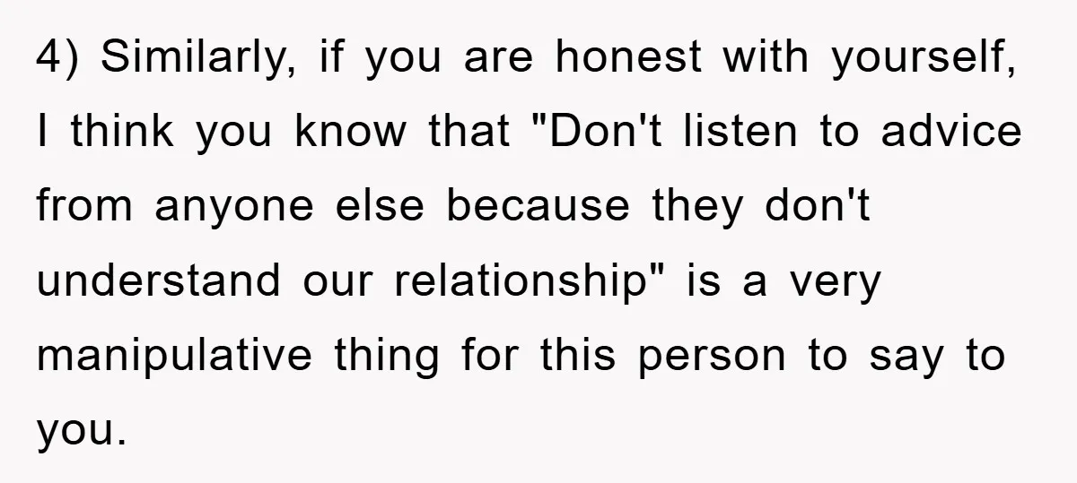 4) Similarly, if you are honest with yourself, I think you know that "Don't listen to advice from anyone else because they don't understand our relationship" is a very manipulative...