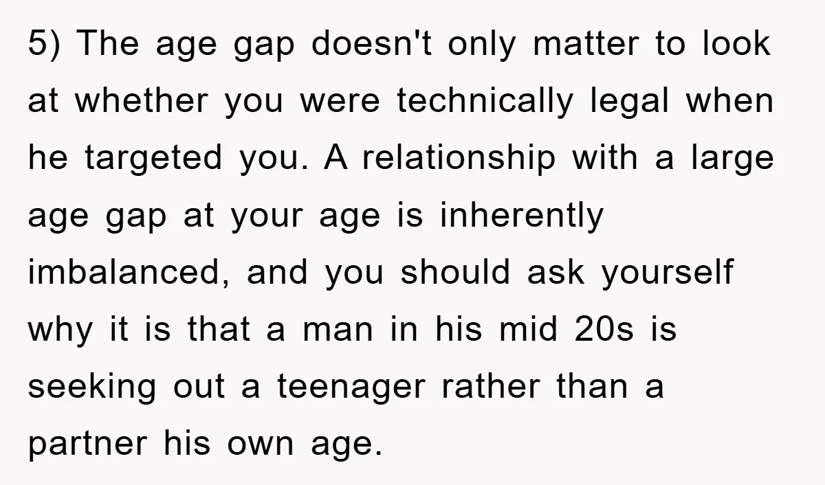 5) The age gap doesn't only matter to look at whether you were technically legal when he targeted you. A relationship with a large age gap at your age is...