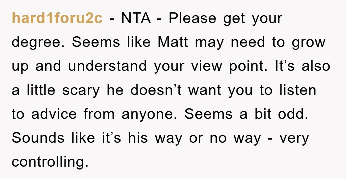 hard1foru2c - NTA - Please get your degree. Seems like Matt may need to grow up and understand your view point. It’s also a little scary he doesn’t want you...