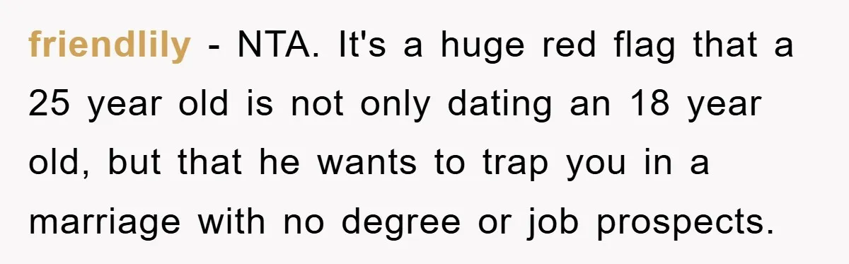 friendlily - NTA. It's a huge red flag that a 25 year old is not only dating an 18 year old, but that he wants to trap you in a...
