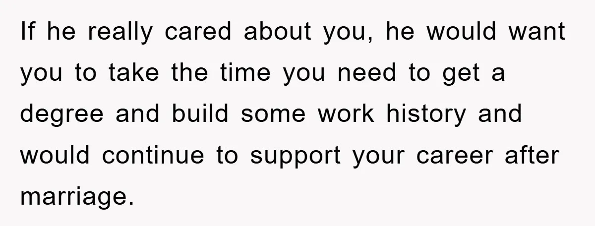 If he really cared about you, he would want you to take the time you need to get a degree and build some work history and would continue to support...