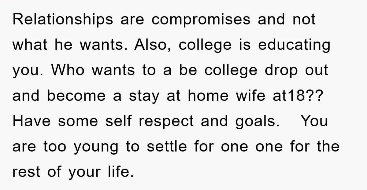 Relationships are compromises and not what he wants. Also, college is educating you. Who wants to a be college drop out and become a stay at home wife at18?? Have...