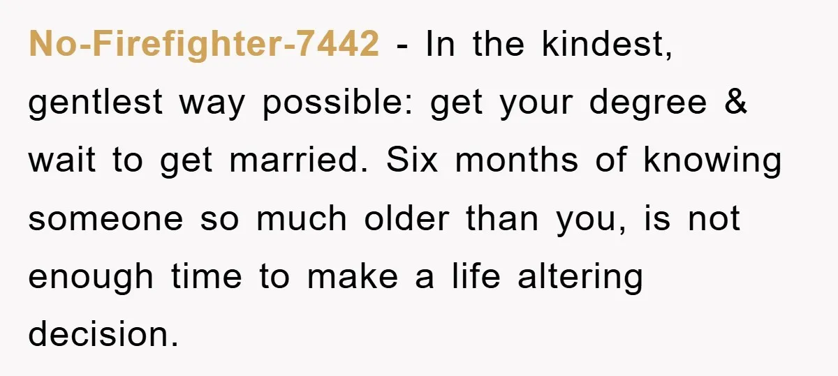 No-Firefighter-7442 - In the kindest, gentlest way possible: get your degree & wait to get married. Six months of knowing someone so much older than you, is not enough time...