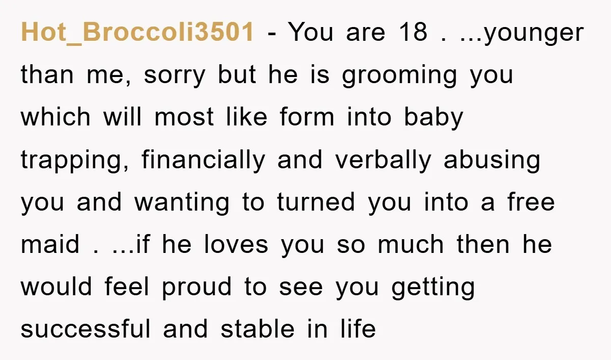 Hot_Broccoli3501 - You are 18 . ...younger than me, sorry but he is grooming you which will most like form into baby trapping, financially and verbally abusing you and wanting...