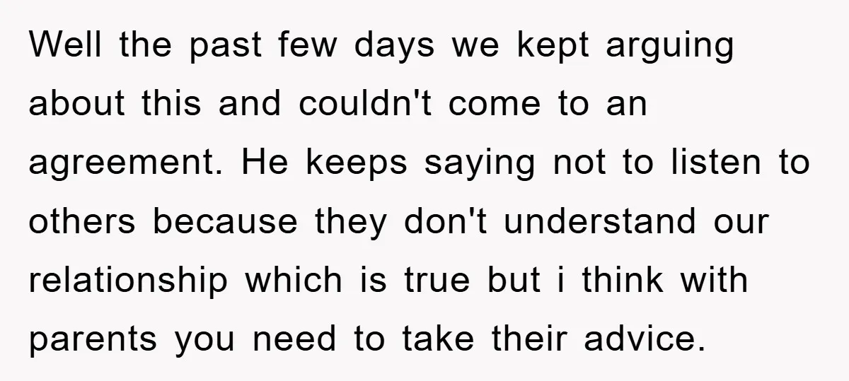 Well the past few days we kept arguing about this and couldn't come to an agreement. He keeps saying not to listen to others because they don't understand our relationship...