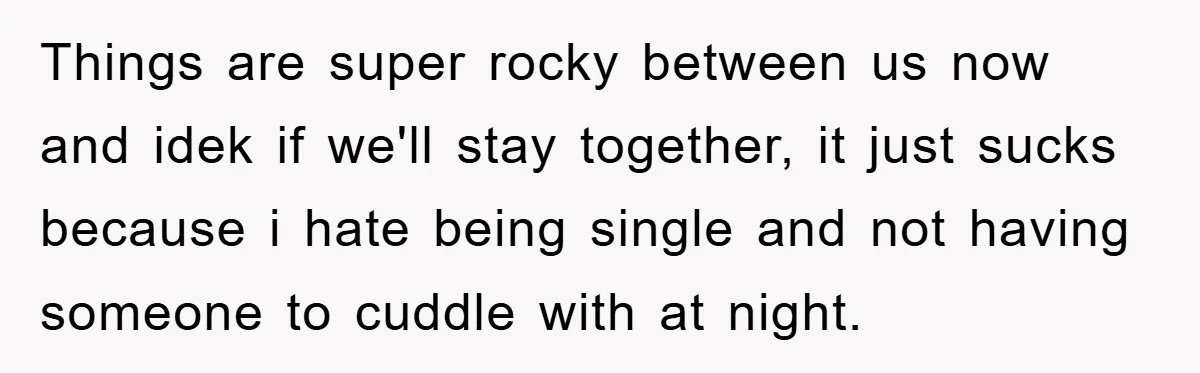 Things are super rocky between us now and idek if we'll stay together, it just sucks because i hate being single and not having someone to cuddle with at night.