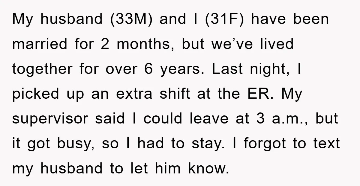 My husband (33M) and I (31F) have been married for 2 months, but we’ve lived together for over 6 years. Last night, I picked up an extra shift at the...