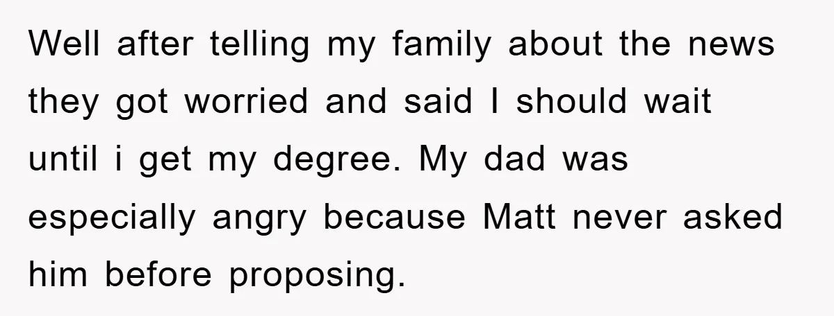 Well after telling my family about the news they got worried and said I should wait until i get my degree. My dad was especially angry because Matt never asked...