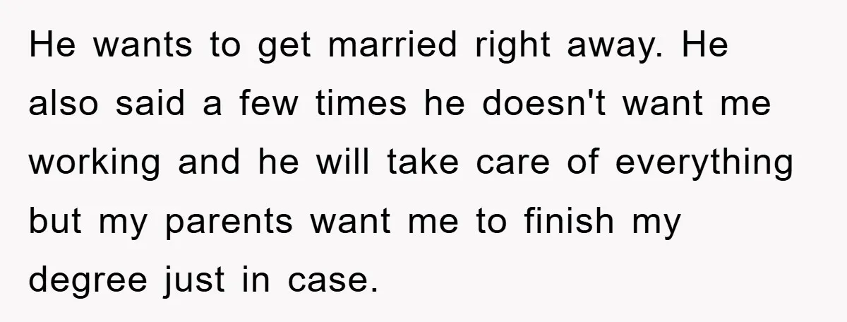 He wants to get married right away. He also said a few times he doesn't want me working and he will take care of everything but my parents want me...