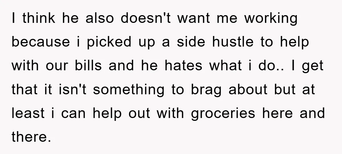 I think he also doesn't want me working because i picked up a side hustle to help with our bills and he hates what i do.. I get that it...