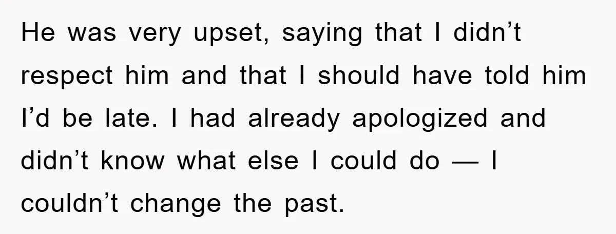 He was very upset, saying that I didn’t respect him and that I should have told him I’d be late. I had already apologized and didn’t know what else I...
