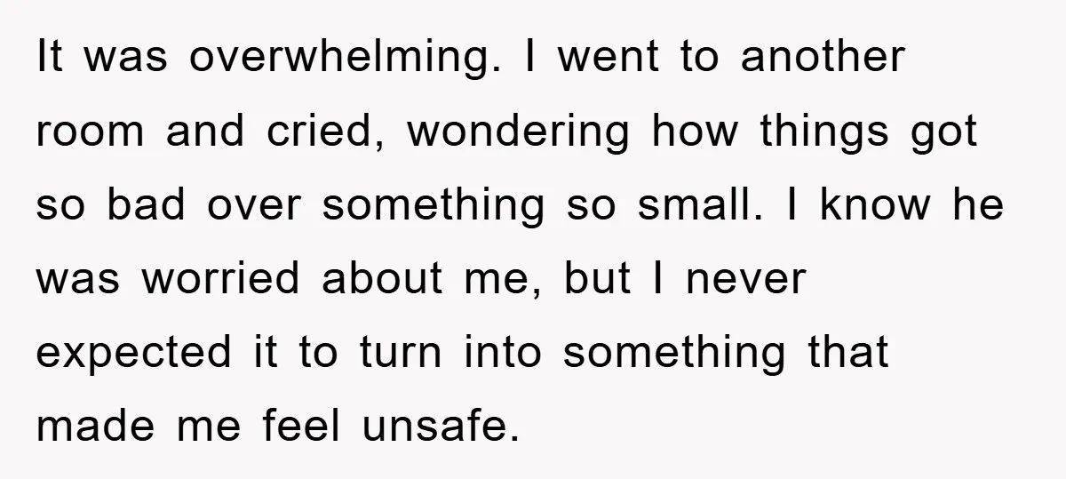 It was overwhelming. I went to another room and cried, wondering how things got so bad over something so small. I know he was worried about me, but I never...
